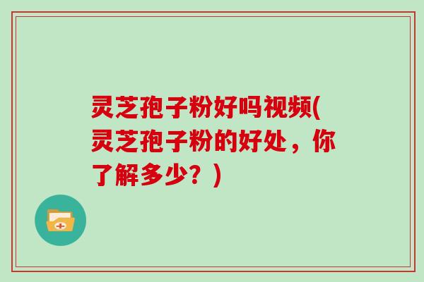 灵芝孢子粉好吗视频(灵芝孢子粉的好处，你了解多少？)