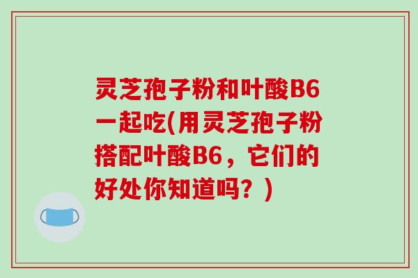 灵芝孢子粉和叶酸B6一起吃(用灵芝孢子粉搭配叶酸B6，它们的好处你知道吗？)