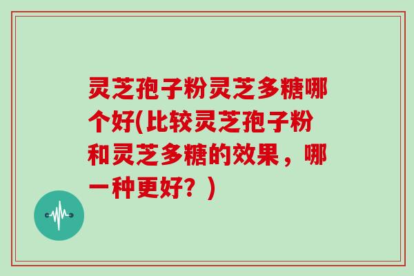 灵芝孢子粉灵芝多糖哪个好(比较灵芝孢子粉和灵芝多糖的效果，哪一种更好？)