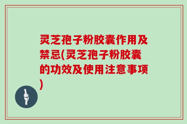 灵芝孢子粉胶囊作用及禁忌(灵芝孢子粉胶囊的功效及使用注意事项)