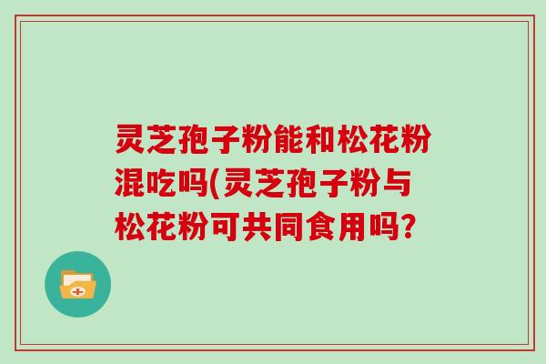 灵芝孢子粉能和松花粉混吃吗(灵芝孢子粉与松花粉可共同食用吗？