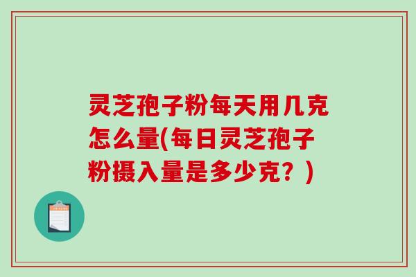 灵芝孢子粉每天用几克怎么量(每日灵芝孢子粉摄入量是多少克？)