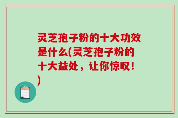 灵芝孢子粉的十大功效是什么(灵芝孢子粉的十大益处，让你惊叹！)