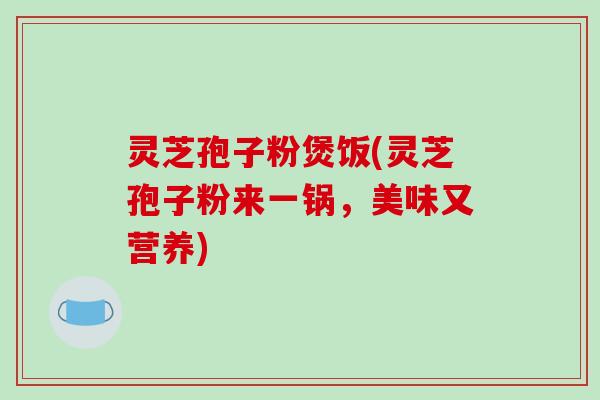 灵芝孢子粉煲饭(灵芝孢子粉来一锅，美味又营养)