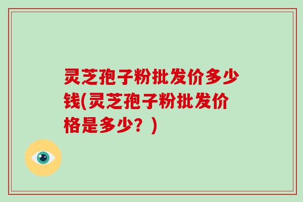 灵芝孢子粉批发价多少钱(灵芝孢子粉批发价格是多少？)