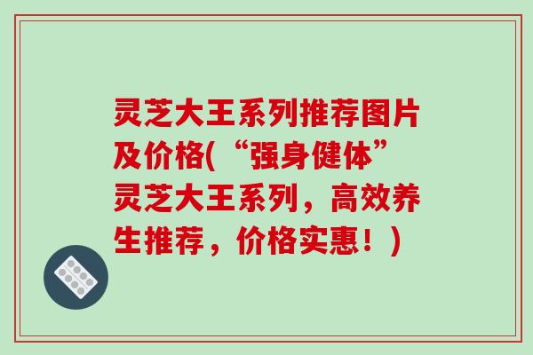 灵芝大王系列推荐图片及价格(“强身健体”灵芝大王系列，高效养生推荐，价格实惠！)