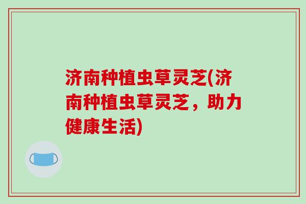 济南种植虫草灵芝(济南种植虫草灵芝，助力健康生活)