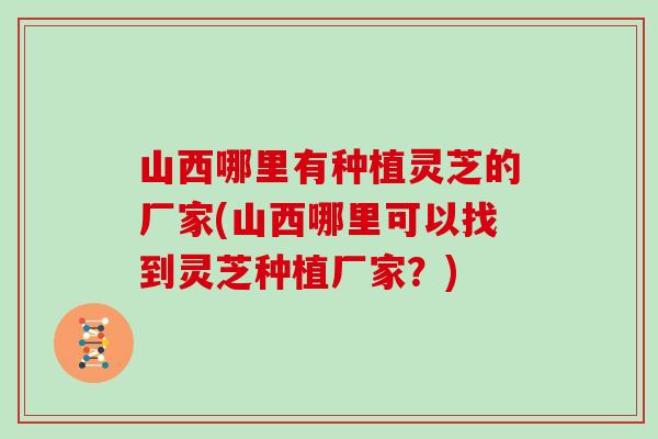 山西哪里有种植灵芝的厂家(山西哪里可以找到灵芝种植厂家？)