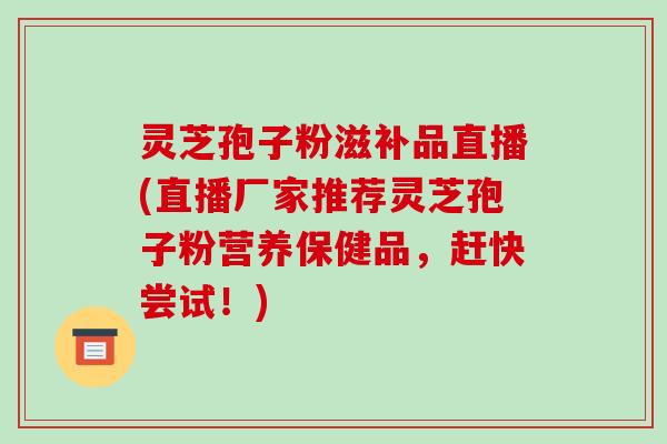 灵芝孢子粉滋补品直播(直播厂家推荐灵芝孢子粉营养保健品，赶快尝试！)