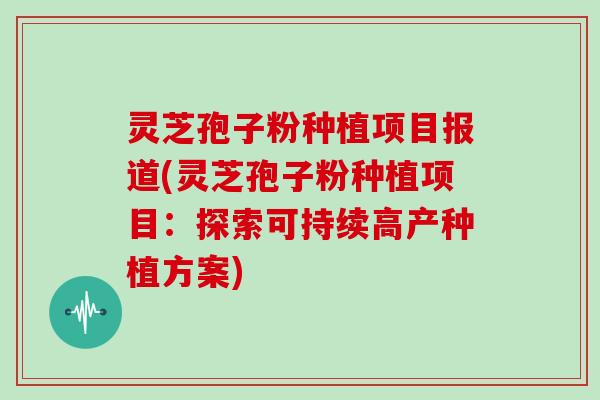 灵芝孢子粉种植项目报道(灵芝孢子粉种植项目：探索可持续高产种植方案)