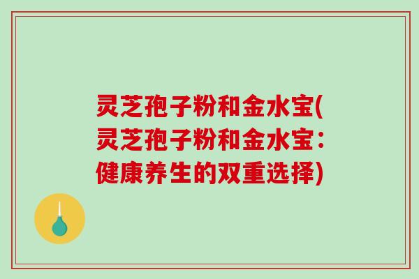 灵芝孢子粉和金水宝(灵芝孢子粉和金水宝：健康养生的双重选择)