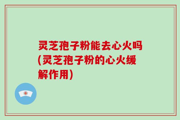 灵芝孢子粉能去心火吗(灵芝孢子粉的心火缓解作用)