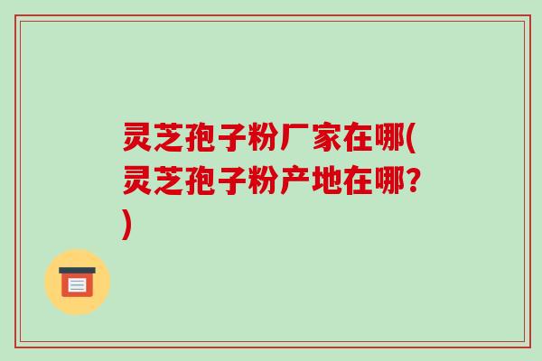 灵芝孢子粉厂家在哪(灵芝孢子粉产地在哪？)