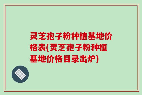 灵芝孢子粉种植基地价格表(灵芝孢子粉种植基地价格目录出炉)