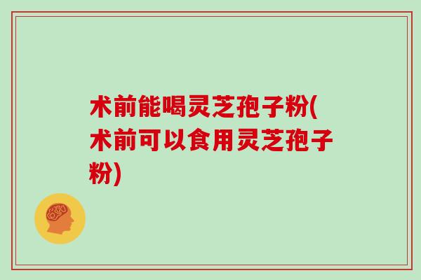 术前能喝灵芝孢子粉(术前可以食用灵芝孢子粉)