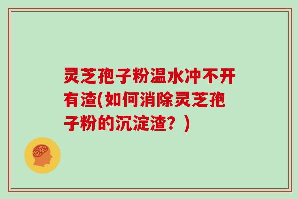 灵芝孢子粉温水冲不开有渣(如何消除灵芝孢子粉的沉淀渣？)