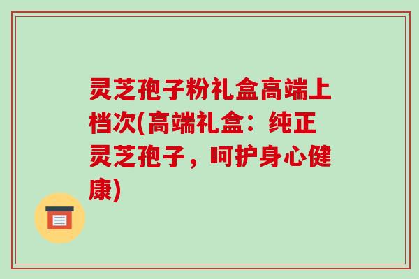 灵芝孢子粉礼盒高端上档次(高端礼盒：纯正灵芝孢子，呵护身心健康)