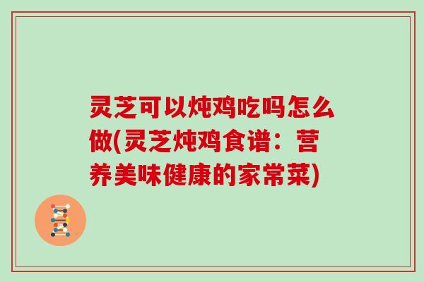 灵芝可以炖鸡吃吗怎么做(灵芝炖鸡食谱：营养美味健康的家常菜)