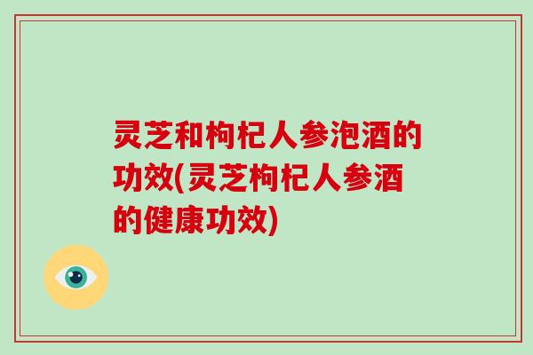 灵芝和枸杞人参泡酒的功效(灵芝枸杞人参酒的健康功效)