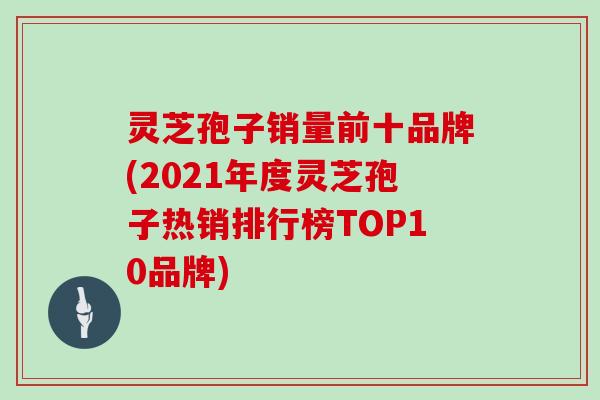 灵芝孢子销量前十品牌(2021年度灵芝孢子热销排行榜TOP10品牌)