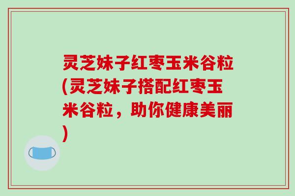 灵芝妹子红枣玉米谷粒(灵芝妹子搭配红枣玉米谷粒，助你健康美丽)