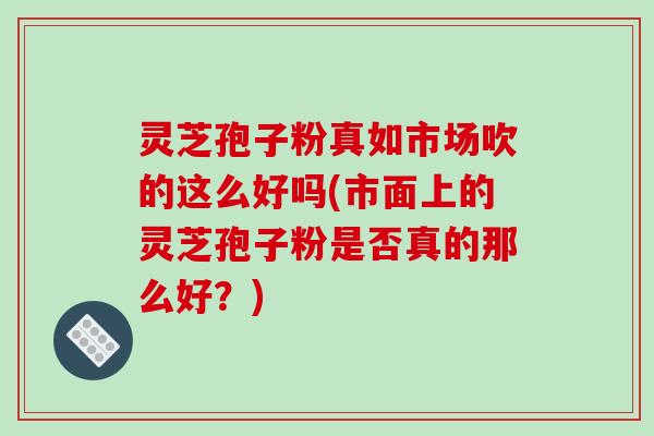 灵芝孢子粉真如市场吹的这么好吗(市面上的灵芝孢子粉是否真的那么好？)