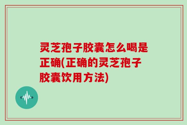 灵芝孢子胶囊怎么喝是正确(正确的灵芝孢子胶囊饮用方法)