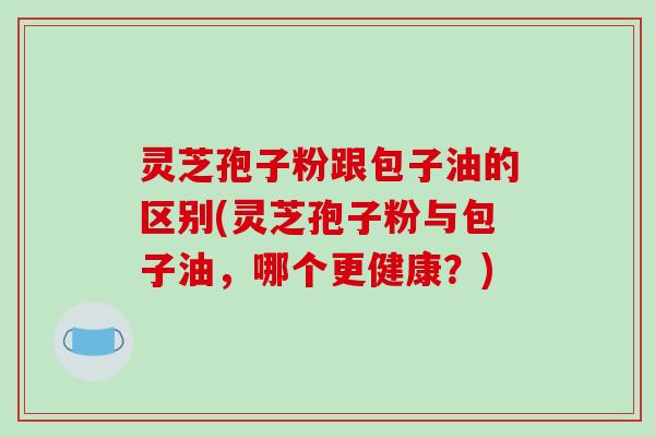 灵芝孢子粉跟包子油的区别(灵芝孢子粉与包子油，哪个更健康？)