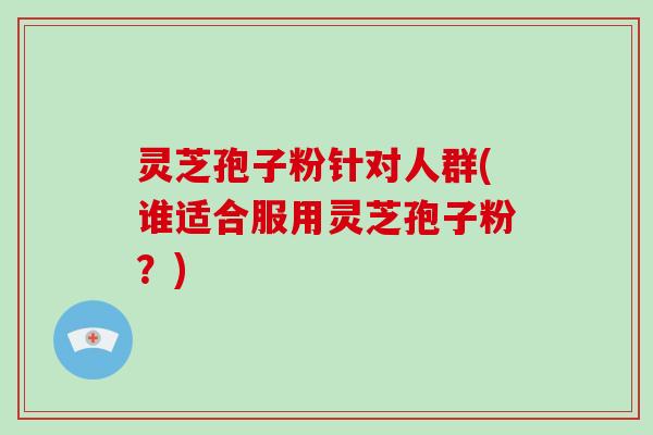 灵芝孢子粉针对人群(谁适合服用灵芝孢子粉？)