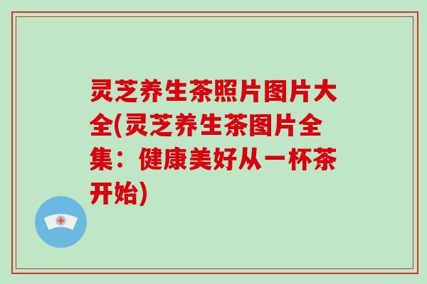 灵芝养生茶照片图片大全(灵芝养生茶图片全集：健康美好从一杯茶开始)
