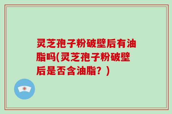 灵芝孢子粉破壁后有油脂吗(灵芝孢子粉破壁后是否含油脂？)
