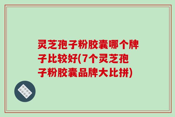 灵芝孢子粉胶囊哪个牌子比较好(7个灵芝孢子粉胶囊品牌大比拼)