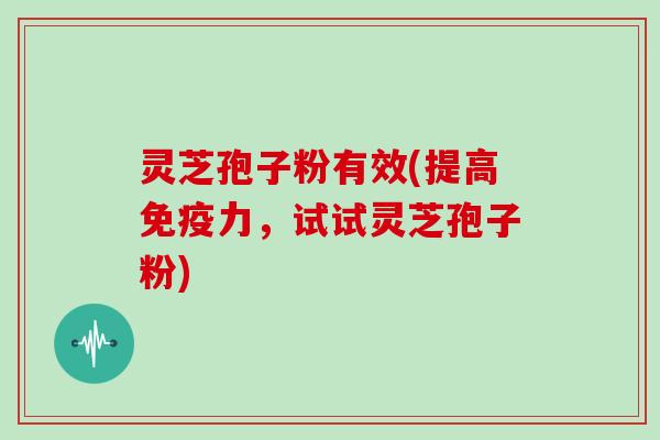 灵芝孢子粉有效(提高免疫力，试试灵芝孢子粉)