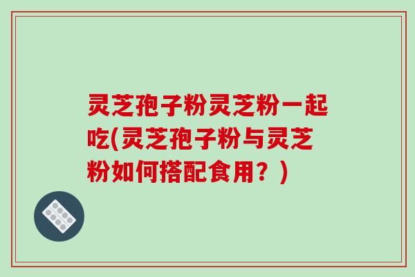 灵芝孢子粉灵芝粉一起吃(灵芝孢子粉与灵芝粉如何搭配食用？)