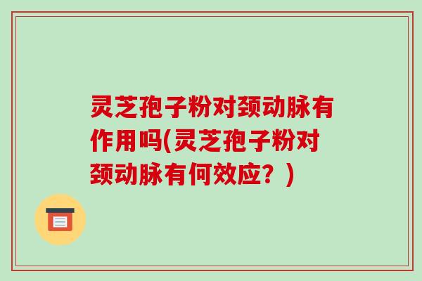 灵芝孢子粉对颈动脉有作用吗(灵芝孢子粉对颈动脉有何效应？)