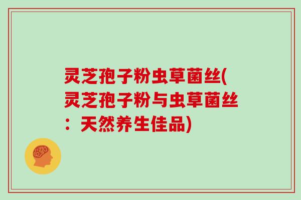 灵芝孢子粉虫草菌丝(灵芝孢子粉与虫草菌丝：天然养生佳品)