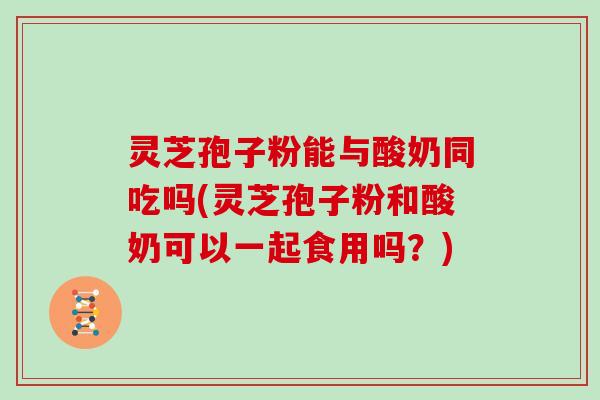 灵芝孢子粉能与酸奶同吃吗(灵芝孢子粉和酸奶可以一起食用吗？)