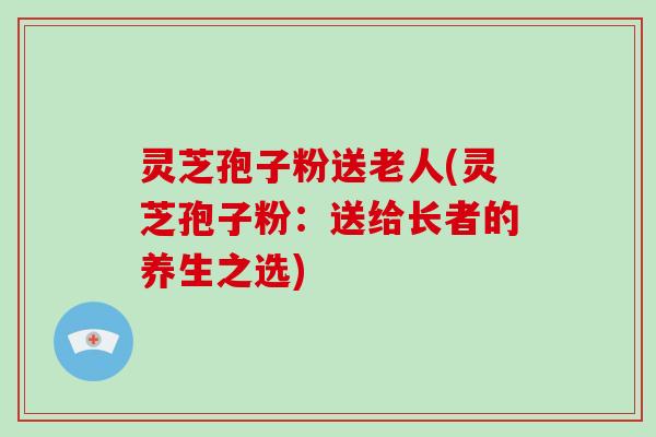 灵芝孢子粉送老人(灵芝孢子粉：送给长者的养生之选)
