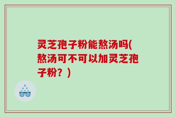 灵芝孢子粉能熬汤吗(熬汤可不可以加灵芝孢子粉？)