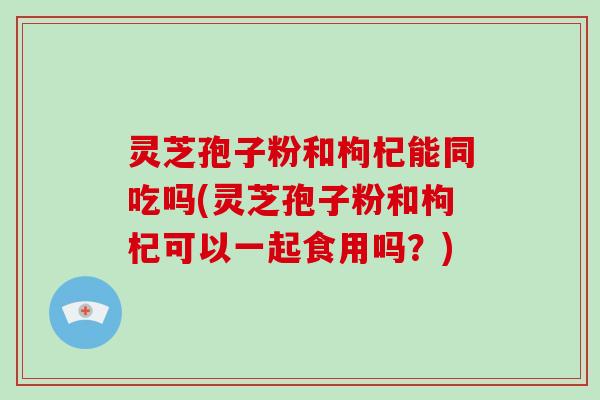 灵芝孢子粉和枸杞能同吃吗(灵芝孢子粉和枸杞可以一起食用吗？)