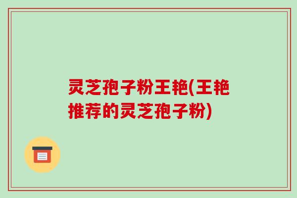 灵芝孢子粉王艳(王艳推荐的灵芝孢子粉)