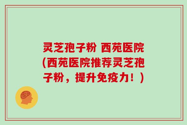 灵芝孢子粉 西苑医院(西苑医院推荐灵芝孢子粉,提升免疫力!) 灵芝孢子粉 西苑医院(西苑医院推荐灵芝孢子粉,提升免疫力!)