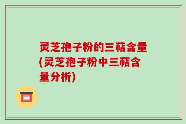 灵芝孢子粉的三萜含量(灵芝孢子粉中三萜含量分析)