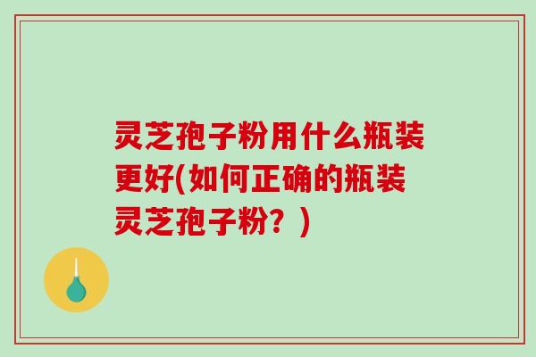 灵芝孢子粉用什么瓶装更好(如何正确的瓶装灵芝孢子粉？)
