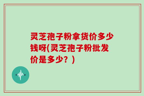 灵芝孢子粉拿货价多少钱呀(灵芝孢子粉批发价是多少？)