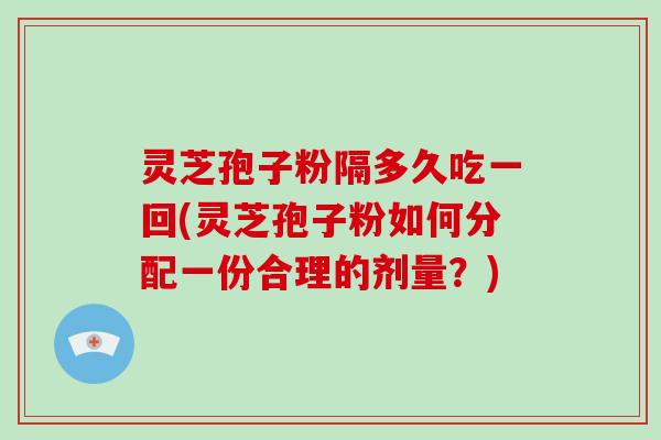 灵芝孢子粉隔多久吃一回(灵芝孢子粉如何分配一份合理的剂量？)