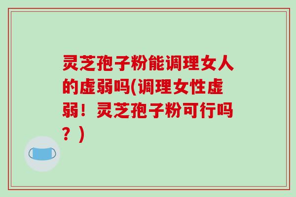 灵芝孢子粉能调理女人的虚弱吗(调理女性虚弱！灵芝孢子粉可行吗？)