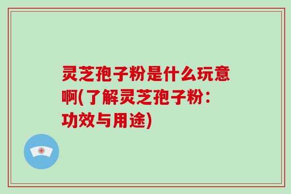 灵芝孢子粉是什么玩意啊(了解灵芝孢子粉：功效与用途)