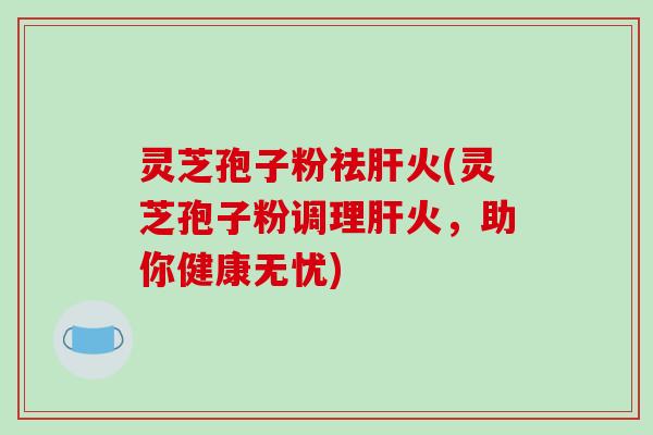 灵芝孢子粉祛火(灵芝孢子粉调理火，助你健康无忧)