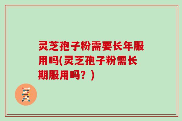 灵芝孢子粉需要长年服用吗(灵芝孢子粉需长期服用吗？)
